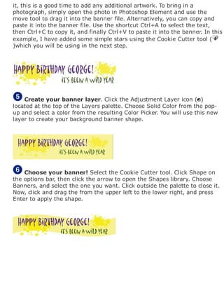 it, this is a good time to add any additional artwork. To bring in a
photograph, simply open the photo in Photoshop Element and use the
move tool to drag it into the banner file. Alternatively, you can copy and
paste it into the banner file. Use the shortcut Ctrl+A to select the text,
then Ctrl+C to copy it, and finally Ctrl+V to paste it into the banner. In this
example, I have added some simple stars using the Cookie Cutter tool (
)which you will be using in the next step.
Create your banner layer. Click the Adjustment Layer icon ( )
located at the top of the Layers palette. Choose Solid Color from the pop-
up and select a color from the resulting Color Picker. You will use this new
layer to create your background banner shape.
Choose your banner! Select the Cookie Cutter tool. Click Shape on
the options bar, then click the arrow to open the Shapes library. Choose
Banners, and select the one you want. Click outside the palette to close it.
Now, click and drag the from the upper left to the lower right, and press
Enter to apply the shape.
 