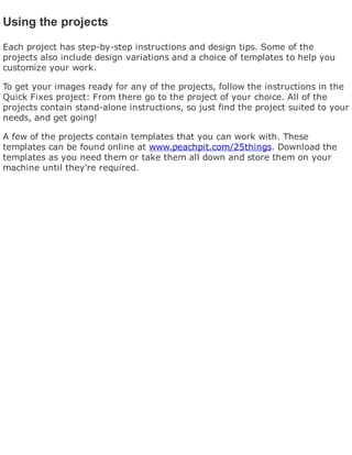 Using the projects
Each project has step-by-step instructions and design tips. Some of the
projects also include design variations and a choice of templates to help you
customize your work.
To get your images ready for any of the projects, follow the instructions in the
Quick Fixes project: From there go to the project of your choice. All of the
projects contain stand-alone instructions, so just find the project suited to your
needs, and get going!
A few of the projects contain templates that you can work with. These
templates can be found online at www.peachpit.com/25things. Download the
templates as you need them or take them all down and store them on your
machine until they're required.
 