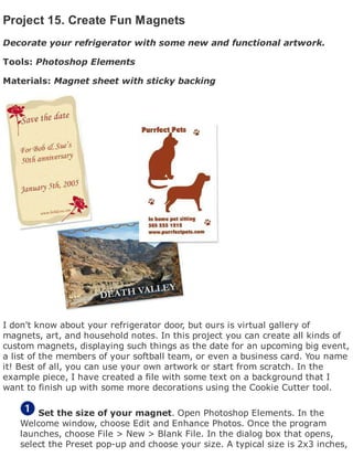 Project 15. Create Fun Magnets
Decorate your refrigerator with some new and functional artwork.
Tools: Photoshop Elements
Materials: Magnet sheet with sticky backing
I don't know about your refrigerator door, but ours is virtual gallery of
magnets, art, and household notes. In this project you can create all kinds of
custom magnets, displaying such things as the date for an upcoming big event,
a list of the members of your softball team, or even a business card. You name
it! Best of all, you can use your own artwork or start from scratch. In the
example piece, I have created a file with some text on a background that I
want to finish up with some more decorations using the Cookie Cutter tool.
Set the size of your magnet. Open Photoshop Elements. In the
Welcome window, choose Edit and Enhance Photos. Once the program
launches, choose File > New > Blank File. In the dialog box that opens,
select the Preset pop-up and choose your size. A typical size is 2x3 inches,
 