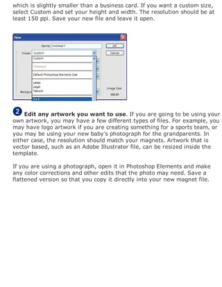 which is slightly smaller than a business card. If you want a custom size,
select Custom and set your height and width. The resolution should be at
least 150 ppi. Save your new file and leave it open.
Edit any artwork you want to use. If you are going to be using your
own artwork, you may have a few different types of files. For example, you
may have logo artwork if you are creating something for a sports team, or
you may be using your new baby's photograph for the grandparents. In
either case, the resolution should match your magnets. Artwork that is
vector based, such as an Adobe Illustrator file, can be resized inside the
template.
If you are using a photograph, open it in Photoshop Elements and make
any color corrections and other edits that the photo may need. Save a
flattened version so that you copy it directly into your new magnet file.
 