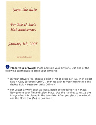 Place your artwork. Place and size your artwork. Use one of the
following techniques to place your artwork:
In your artwork file, choose Select > All or press Ctrl+A. Then select
Edit > Copy (or press Ctrl+C), then go back to your magnet file and
choose Edit > Paste (or press Ctrl+V).
For vector artwork such as logos, begin by choosing File > Place.
Navigate to your file and select Place. Use the handles to resize the
image after it is placed in the template. After you place the artwork,
use the Move tool ( ) to position it.
 