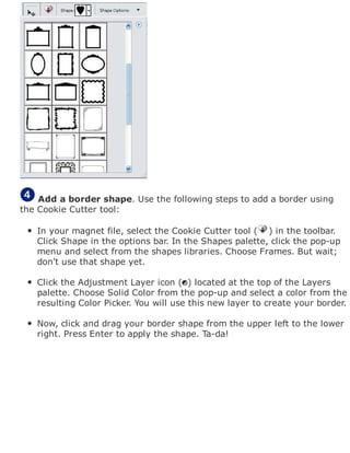Add a border shape. Use the following steps to add a border using
the Cookie Cutter tool:
In your magnet file, select the Cookie Cutter tool ( ) in the toolbar.
Click Shape in the options bar. In the Shapes palette, click the pop-up
menu and select from the shapes libraries. Choose Frames. But wait;
don't use that shape yet.
Click the Adjustment Layer icon ( ) located at the top of the Layers
palette. Choose Solid Color from the pop-up and select a color from the
resulting Color Picker. You will use this new layer to create your border.
Now, click and drag your border shape from the upper left to the lower
right. Press Enter to apply the shape. Ta-da!
 