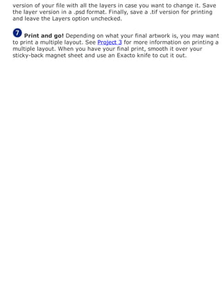 version of your file with all the layers in case you want to change it. Save
the layer version in a .psd format. Finally, save a .tif version for printing
and leave the Layers option unchecked.
Print and go! Depending on what your final artwork is, you may want
to print a multiple layout. See Project 3 for more information on printing a
multiple layout. When you have your final print, smooth it over your
sticky-back magnet sheet and use an Exacto knife to cut it out.
 