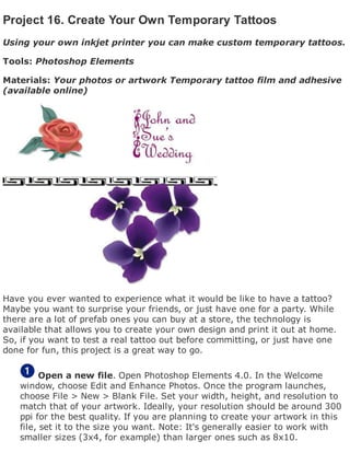 Project 16. Create Your Own Temporary Tattoos
Using your own inkjet printer you can make custom temporary tattoos.
Tools: Photoshop Elements
Materials: Your photos or artwork Temporary tattoo film and adhesive
(available online)
Have you ever wanted to experience what it would be like to have a tattoo?
Maybe you want to surprise your friends, or just have one for a party. While
there are a lot of prefab ones you can buy at a store, the technology is
available that allows you to create your own design and print it out at home.
So, if you want to test a real tattoo out before committing, or just have one
done for fun, this project is a great way to go.
Open a new file. Open Photoshop Elements 4.0. In the Welcome
window, choose Edit and Enhance Photos. Once the program launches,
choose File > New > Blank File. Set your width, height, and resolution to
match that of your artwork. Ideally, your resolution should be around 300
ppi for the best quality. If you are planning to create your artwork in this
file, set it to the size you want. Note: It's generally easier to work with
smaller sizes (3x4, for example) than larger ones such as 8x10.
 