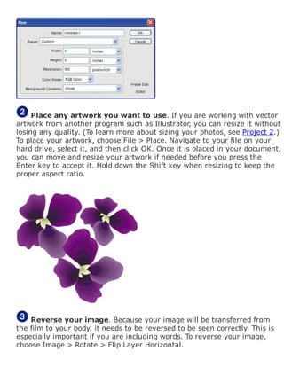 Place any artwork you want to use. If you are working with vector
artwork from another program such as Illustrator, you can resize it without
losing any quality. (To learn more about sizing your photos, see Project 2.)
To place your artwork, choose File > Place. Navigate to your file on your
hard drive, select it, and then click OK. Once it is placed in your document,
you can move and resize your artwork if needed before you press the
Enter key to accept it. Hold down the Shift key when resizing to keep the
proper aspect ratio.
Reverse your image. Because your image will be transferred from
the film to your body, it needs to be reversed to be seen correctly. This is
especially important if you are including words. To reverse your image,
choose Image > Rotate > Flip Layer Horizontal.
 