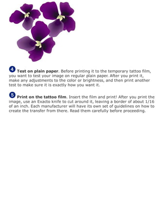 Test on plain paper. Before printing it to the temporary tattoo film,
you want to test your image on regular plain paper. After you print it,
make any adjustments to the color or brightness, and then print another
test to make sure it is exactly how you want it.
Print on the tattoo film. Insert the film and print! After you print the
image, use an Exacto knife to cut around it, leaving a border of about 1/16
of an inch. Each manufacturer will have its own set of guidelines on how to
create the transfer from there. Read them carefully before proceeding.
 