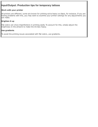 Input/Output: Production tips for temporary tattoos
Work with your printer
All printers are different; some are known for printing extra heavy on black, for instance. If you are
having problems with this, you may want to examine your printer settings for any adjustments you
can make.
Brighten it up
Flat colors can show imperfections in printing easily. To account for this, simply adjust the
brightness in the artwork to make the ink less heavy.
Use gradients
To avoid the printing issues associated with flat colors, use gradients.
 