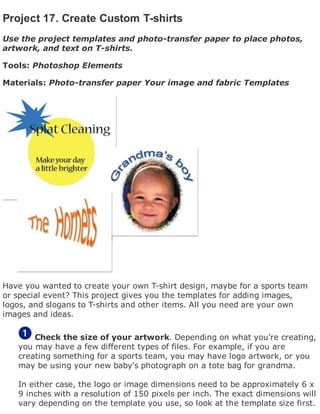 Project 17. Create Custom T-shirts
Use the project templates and photo-transfer paper to place photos,
artwork, and text on T-shirts.
Tools: Photoshop Elements
Materials: Photo-transfer paper Your image and fabric Templates
Have you wanted to create your own T-shirt design, maybe for a sports team
or special event? This project gives you the templates for adding images,
logos, and slogans to T-shirts and other items. All you need are your own
images and ideas.
Check the size of your artwork. Depending on what you're creating,
you may have a few different types of files. For example, if you are
creating something for a sports team, you may have logo artwork, or you
may be using your new baby's photograph on a tote bag for grandma.
In either case, the logo or image dimensions need to be approximately 6 x
9 inches with a resolution of 150 pixels per inch. The exact dimensions will
vary depending on the template you use, so look at the template size first.
 