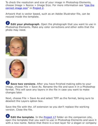 To check the resolution and size of your image in Photoshop Elements,
choose Image > Resize > Image Size. For more information see "Use the
correct image size" in Project 2.
Artwork that is vector based, such as an Adobe Illustrator file, can be
resized inside the template.
Edit your photograph. Open the photograph that you want to use in
Photoshop Elements. Make any color corrections and other edits that the
photo may need.
Save two versions. After you have finished making edits to your
image, choose File > Save As. Rename the file and save it in a Photoshop
format. This will save any layers in the file in case you want to make
changes later.
Next, choose File > Save As and select TIFF as the format, being sure to
deselect the Layers option box.
Save the file with the .tif extension so you don't replace the working
version. Close the file.
Edit the template. In the Project 17 folder on the companion site,
open the template that you want to use in Photoshop Elements and save it
with a new name. Notice that there is a text layer for a slogan or company
 