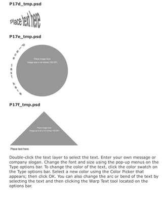 P17d_tmp.psd
P17e_tmp.psd
P17f_tmp.psd
Double-click the text layer to select the text. Enter your own message or
company slogan. Change the font and size using the pop-up menus on the
Type options bar. To change the color of the text, click the color swatch on
the Type options bar. Select a new color using the Color Picker that
appears; then click OK. You can also change the arc or bend of the text by
selecting the text and then clicking the Warp Text tool located on the
options bar.
 
