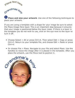 Place and size your artwork. Use one of the following techniques to
place your artwork.
If you are using a template with a shape for your image be sure to select
the Place Image Here layer. This is an important step because it ensures
that your image is positioned below the layer mask. If there is a layer in
the template you do not wish to use, click on the eye next to the layer to
turn it off.
Choose Select > All or press Ctrl+A. Then select Edit > Copy or press
Ctrl+C. Return to your template file, and choose Edit > Paste or press
Ctrl+V.
Or choose File > Place. Navigate to your file and select Place. Use the
handles to resize the image after it is placed in the template. After you
place the artwork, use the Move tool to position it.
 