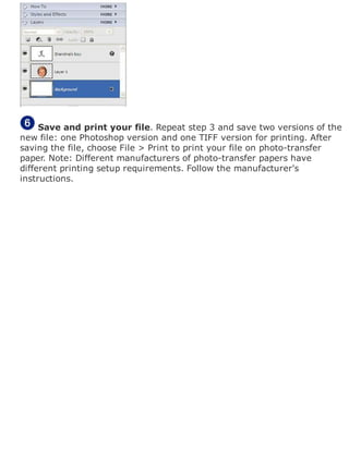 Save and print your file. Repeat step 3 and save two versions of the
new file: one Photoshop version and one TIFF version for printing. After
saving the file, choose File > Print to print your file on photo-transfer
paper. Note: Different manufacturers of photo-transfer papers have
different printing setup requirements. Follow the manufacturer's
instructions.
 