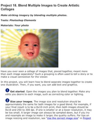 Project 18. Blend Multiple Images to Create Artistic
Collages
Make striking imagery by blending multiple photos.
Tools: Photoshop Elements
Materials: Your photo
Have you ever seen a collage of images that, pieced together, meant more
than each image separately? Such a grouping is often used to tell a story or to
make a visual connection for the viewer.
In this project, you will learn how to blend separate images together to create
one illustration. Then, if you want, you can add text and graphics.
Get started. Open the images you plan to blend together. Make any
edits you desire to each image, such as correcting color or lighting.
Size your images. The image size and resolution should be
approximately the same for both images for a good blend. For example, if
your final result is to be a 8x10-inch print, then both images should be
8x10 and 250 to 300 dpi. If one is smaller or at a lower resolution, it may
be too small. A larger image can always be sampled down, but if you try
and resample an image to make it larger, the quality suffers. For tips on
image resizing and resolution, see "Use the correct image size" in Project
 