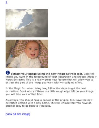 2.
Extract your image using the new Magic Extract tool. Click the
image you want in the foreground of your illustration and choose Image >
Magic Extractor. This is a really great new feature that will allow you to
extract the part of the image you want with virtually no effort.
In the Magic Extractor dialog box, follow the steps to get the best
extraction. Don't worry if there is a little rough edge left on your image;
you will take care of that later.
As always, you should have a backup of the original file. Save the new
extracted version with a new name. This will ensure that you have an
original copy to go back to if needed.
[View full size image]
 