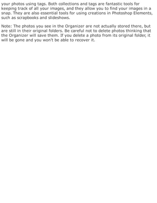 your photos using tags. Both collections and tags are fantastic tools for
keeping track of all your images, and they allow you to find your images in a
snap. They are also essential tools for using creations in Photoshop Elements,
such as scrapbooks and slideshows.
Note: The photos you see in the Organizer are not actually stored there, but
are still in their original folders. Be careful not to delete photos thinking that
the Organizer will save them. If you delete a photo from its original folder, it
will be gone and you won't be able to recover it.
 