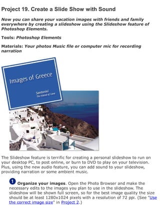 Project 19. Create a Slide Show with Sound
Now you can share your vacation images with friends and family
everywhere by creating a slideshow using the Slideshow feature of
Photoshop Elements.
Tools: Photoshop Elements
Materials: Your photos Music file or computer mic for recording
narration
The Slideshow feature is terrific for creating a personal slideshow to run on
your desktop PC, to post online, or burn to DVD to play on your television.
Plus, using the new audio feature, you can add sound to your slideshow,
providing narration or some ambient music.
Organize your images. Open the Photo Browser and make the
necessary edits to the images you plan to use in the slideshow. The
slideshow will be shown full screen, so for the best image quality the size
should be at least 1280x1024 pixels with a resolution of 72 ppi. (See "Use
the correct image size" in Project 2.)
 