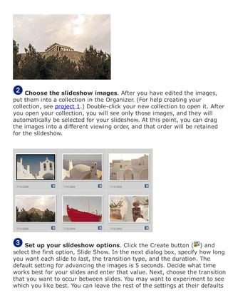 Choose the slideshow images. After you have edited the images,
put them into a collection in the Organizer. (For help creating your
collection, see project 1.) Double-click your new collection to open it. After
you open your collection, you will see only those images, and they will
automatically be selected for your slideshow. At this point, you can drag
the images into a different viewing order, and that order will be retained
for the slideshow.
Set up your slideshow options. Click the Create button ( ) and
select the first option, Slide Show. In the next dialog box, specify how long
you want each slide to last, the transition type, and the duration. The
default setting for advancing the images is 5 seconds. Decide what time
works best for your slides and enter that value. Next, choose the transition
that you want to occur between slides. You may want to experiment to see
which you like best. You can leave the rest of the settings at their defaults
 