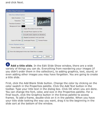 and click Next.
Add a title slide. In the Edit Slide Show window, there are a wide
variety of things you can do. Everything from reordering your images (if
you didn't order them in the collection), to adding graphics, text, sound, or
even adding other images you may have forgotten. You are going to create
a title slide.
First, click the Add Blank Slide button. Change the color by clicking on the
color swatch in the Properties palette. Click the Add Text button in the
toolbar. Type your title text in the dialog box. Click OK when you are done.
You can change the font, color, and size in the Properties palette. For a
final touch, click the Graphics button in the Extras palette to access
frames. To add a frame, double-click on it in the palette. When you have
your title slide looking the way you want, drag it to the beginning in the
slide sort at the bottom of the window.
 