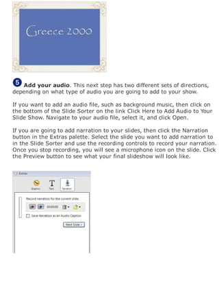 Add your audio. This next step has two different sets of directions,
depending on what type of audio you are going to add to your show.
If you want to add an audio file, such as background music, then click on
the bottom of the Slide Sorter on the link Click Here to Add Audio to Your
Slide Show. Navigate to your audio file, select it, and click Open.
If you are going to add narration to your slides, then click the Narration
button in the Extras palette. Select the slide you want to add narration to
in the Slide Sorter and use the recording controls to record your narration.
Once you stop recording, you will see a microphone icon on the slide. Click
the Preview button to see what your final slideshow will look like.
 