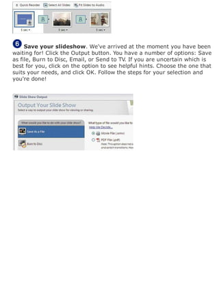 Save your slideshow. We've arrived at the moment you have been
waiting for! Click the Output button. You have a number of options: Save
as file, Burn to Disc, Email, or Send to TV. If you are uncertain which is
best for you, click on the option to see helpful hints. Choose the one that
suits your needs, and click OK. Follow the steps for your selection and
you're done!
 