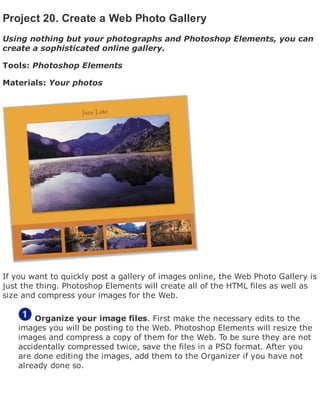 Project 20. Create a Web Photo Gallery
Using nothing but your photographs and Photoshop Elements, you can
create a sophisticated online gallery.
Tools: Photoshop Elements
Materials: Your photos
If you want to quickly post a gallery of images online, the Web Photo Gallery is
just the thing. Photoshop Elements will create all of the HTML files as well as
size and compress your images for the Web.
Organize your image files. First make the necessary edits to the
images you will be posting to the Web. Photoshop Elements will resize the
images and compress a copy of them for the Web. To be sure they are not
accidentally compressed twice, save the files in a PSD format. After you
are done editing the images, add them to the Organizer if you have not
already done so.
 