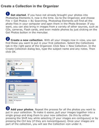 Create a Collection in the Organizer
Get started. If you have not already brought your photos into
Photoshop Elements 4, now is the time. Go to the Organizer, and choose
File > Get Photos > By Searching. Photoshop Elements will find all the
photo files in your computer and open them in the Photo Browser. If you
want, you can also bring in images from a variety of other sources, such as
CDs, cameras, Flash cards, and even mobile phones by just clicking on the
Get Photos button in the menubar.
Create a new collection. With all your images now in view, you can
find those you want to put in your first collection. Select the Collections
tab in the right pane of the Organizer. Click New > New Collection. In the
Create Collection dialog box, type the subject name and any notes. Then
click OK.
Add your photos. Repeat the process for all the photos you want to
put in your collection. To make it easier, pull your images together into a
single group and drag them to your new collection. Do this by either
pressing the Shift key while selecting (if your images are contiguous) or by
pressing the Ctrl key (if they are noncontiguous). Once your images are
part of the collection, you will see the Collection icon under it.
 