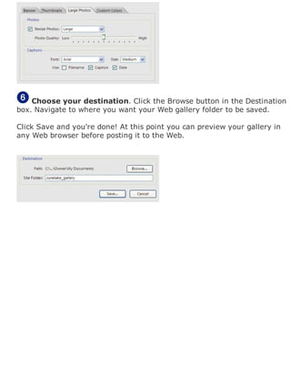Choose your destination. Click the Browse button in the Destination
box. Navigate to where you want your Web gallery folder to be saved.
Click Save and you're done! At this point you can preview your gallery in
any Web browser before posting it to the Web.
 
