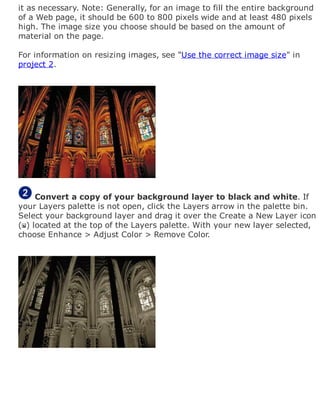 it as necessary. Note: Generally, for an image to fill the entire background
of a Web page, it should be 600 to 800 pixels wide and at least 480 pixels
high. The image size you choose should be based on the amount of
material on the page.
For information on resizing images, see "Use the correct image size" in
project 2.
Convert a copy of your background layer to black and white. If
your Layers palette is not open, click the Layers arrow in the palette bin.
Select your background layer and drag it over the Create a New Layer icon
( ) located at the top of the Layers palette. With your new layer selected,
choose Enhance > Adjust Color > Remove Color.
 