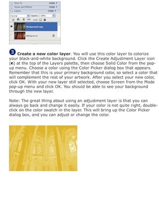 Create a new color layer. You will use this color layer to colorize
your black-and-white background. Click the Create Adjustment Layer icon
( ) at the top of the Layers palette, then choose Solid Color from the pop-
up menu. Choose a color using the Color Picker dialog box that appears.
Remember that this is your primary background color, so select a color that
will complement the rest of your artwork. After you select your new color,
click OK. With your new layer still selected, choose Screen from the Mode
pop-up menu and click OK. You should be able to see your background
through the new layer.
Note: The great thing about using an adjustment layer is that you can
always go back and change it easily. If your color is not quite right, double-
click on the color swatch in the layer. This will bring up the Color Picker
dialog box, and you can adjust or change the color.
 