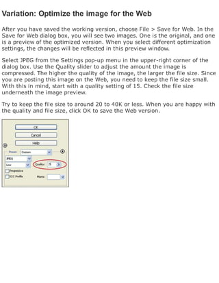 Variation: Optimize the image for the Web
After you have saved the working version, choose File > Save for Web. In the
Save for Web dialog box, you will see two images. One is the original, and one
is a preview of the optimized version. When you select different optimization
settings, the changes will be reflected in this preview window.
Select JPEG from the Settings pop-up menu in the upper-right corner of the
dialog box. Use the Quality slider to adjust the amount the image is
compressed. The higher the quality of the image, the larger the file size. Since
you are posting this image on the Web, you need to keep the file size small.
With this in mind, start with a quality setting of 15. Check the file size
underneath the image preview.
Try to keep the file size to around 20 to 40K or less. When you are happy with
the quality and file size, click OK to save the Web version.
 