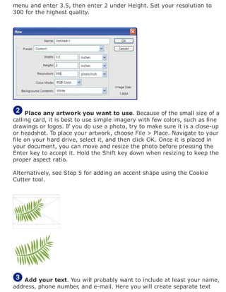menu and enter 3.5, then enter 2 under Height. Set your resolution to
300 for the highest quality.
Place any artwork you want to use. Because of the small size of a
calling card, it is best to use simple imagery with few colors, such as line
drawings or logos. If you do use a photo, try to make sure it is a close-up
or headshot. To place your artwork, choose File > Place. Navigate to your
file on your hard drive, select it, and then click OK. Once it is placed in
your document, you can move and resize the photo before pressing the
Enter key to accept it. Hold the Shift key down when resizing to keep the
proper aspect ratio.
Alternatively, see Step 5 for adding an accent shape using the Cookie
Cutter tool.
Add your text. You will probably want to include at least your name,
address, phone number, and e-mail. Here you will create separate text
 