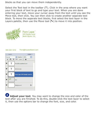 blocks so that you can move them independently.
Select the Text tool in the toolbar ( ). Click in the area where you want
your first block of text to go and type your text. When you are done
entering your text, move your cursor away from the text until you see the
Move tool, then click. You can then click to create another separate text
block. To move the separate text blocks, first select the text layer in the
Layers palette, then use the Move tool ( ) to move it into position.
Adjust your text. You may want to change the size and color of the
text after you are finished. To do this, double-click the text layer to select
it, then use the options bar to change the font, size, and color.
 