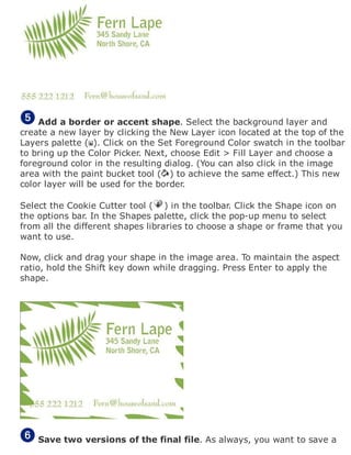 Add a border or accent shape. Select the background layer and
create a new layer by clicking the New Layer icon located at the top of the
Layers palette ( ). Click on the Set Foreground Color swatch in the toolbar
to bring up the Color Picker. Next, choose Edit > Fill Layer and choose a
foreground color in the resulting dialog. (You can also click in the image
area with the paint bucket tool ( ) to achieve the same effect.) This new
color layer will be used for the border.
Select the Cookie Cutter tool ( ) in the toolbar. Click the Shape icon on
the options bar. In the Shapes palette, click the pop-up menu to select
from all the different shapes libraries to choose a shape or frame that you
want to use.
Now, click and drag your shape in the image area. To maintain the aspect
ratio, hold the Shift key down while dragging. Press Enter to apply the
shape.
Save two versions of the final file. As always, you want to save a
 