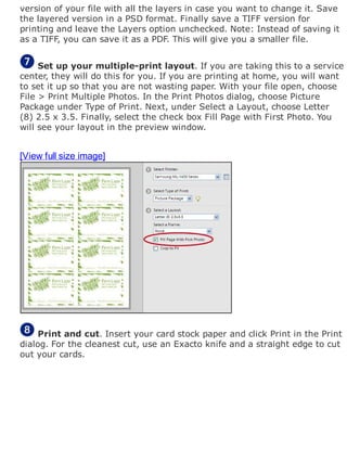 version of your file with all the layers in case you want to change it. Save
the layered version in a PSD format. Finally save a TIFF version for
printing and leave the Layers option unchecked. Note: Instead of saving it
as a TIFF, you can save it as a PDF. This will give you a smaller file.
Set up your multiple-print layout. If you are taking this to a service
center, they will do this for you. If you are printing at home, you will want
to set it up so that you are not wasting paper. With your file open, choose
File > Print Multiple Photos. In the Print Photos dialog, choose Picture
Package under Type of Print. Next, under Select a Layout, choose Letter
(8) 2.5 x 3.5. Finally, select the check box Fill Page with First Photo. You
will see your layout in the preview window.
[View full size image]
Print and cut. Insert your card stock paper and click Print in the Print
dialog. For the cleanest cut, use an Exacto knife and a straight edge to cut
out your cards.
 