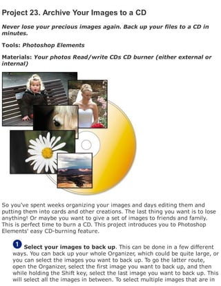 Project 23. Archive Your Images to a CD
Never lose your precious images again. Back up your files to a CD in
minutes.
Tools: Photoshop Elements
Materials: Your photos Read/write CDs CD burner (either external or
internal)
So you've spent weeks organizing your images and days editing them and
putting them into cards and other creations. The last thing you want is to lose
anything! Or maybe you want to give a set of images to friends and family.
This is perfect time to burn a CD. This project introduces you to Photoshop
Elements' easy CD-burning feature.
Select your images to back up. This can be done in a few different
ways. You can back up your whole Organizer, which could be quite large, or
you can select the images you want to back up. To go the latter route,
open the Organizer, select the first image you want to back up, and then
while holding the Shift key, select the last image you want to back up. This
will select all the images in between. To select multiple images that are in
 