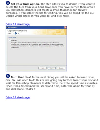 Set your final option. The step allows you to decide if you want to
delete the files from your hard drive once you have burned them onto a
CD. Photoshop Elements will create a small thumbnail for preview
purposes. If you select the file for editing, you will be asked for the CD.
Decide which direction you want go, and click Next.
[View full size image]
Burn that disk! In the next dialog you will be asked to insert your
disc. You will need to do this before going any further. Insert your disc and
wait for Photoshop Elements to determine the write speed time estimates.
Once it has determined the speed and time, enter the name for your CD
and click Done. That's it!
[View full size image]
 