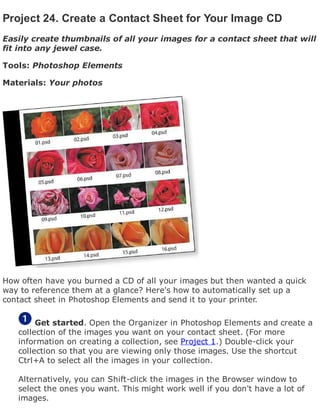 Project 24. Create a Contact Sheet for Your Image CD
Easily create thumbnails of all your images for a contact sheet that will
fit into any jewel case.
Tools: Photoshop Elements
Materials: Your photos
How often have you burned a CD of all your images but then wanted a quick
way to reference them at a glance? Here's how to automatically set up a
contact sheet in Photoshop Elements and send it to your printer.
Get started. Open the Organizer in Photoshop Elements and create a
collection of the images you want on your contact sheet. (For more
information on creating a collection, see Project 1.) Double-click your
collection so that you are viewing only those images. Use the shortcut
Ctrl+A to select all the images in your collection.
Alternatively, you can Shift-click the images in the Browser window to
select the ones you want. This might work well if you don't have a lot of
images.
 