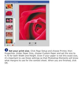 Set your print size. Click Page Setup and choose Printer, then
Properties. Under Paper Size, choose Custom Paper and set the size to
4.75 for both Width and Height. Even if your paper is not this exact size,
it's important to use these settings so that Photoshop Elements will know
what margins to use for the contact sheet. When you are finished, click
OK.
 