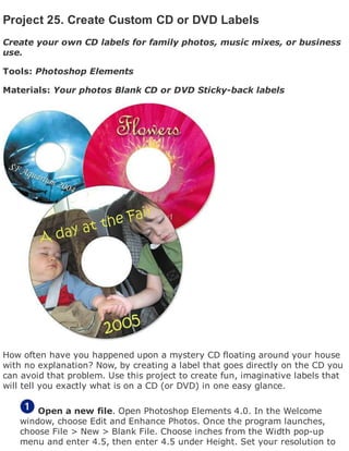 Project 25. Create Custom CD or DVD Labels
Create your own CD labels for family photos, music mixes, or business
use.
Tools: Photoshop Elements
Materials: Your photos Blank CD or DVD Sticky-back labels
How often have you happened upon a mystery CD floating around your house
with no explanation? Now, by creating a label that goes directly on the CD you
can avoid that problem. Use this project to create fun, imaginative labels that
will tell you exactly what is on a CD (or DVD) in one easy glance.
Open a new file. Open Photoshop Elements 4.0. In the Welcome
window, choose Edit and Enhance Photos. Once the program launches,
choose File > New > Blank File. Choose inches from the Width pop-up
menu and enter 4.5, then enter 4.5 under Height. Set your resolution to
 