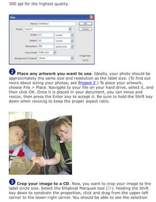 300 ppi for the highest quality.
Place any artwork you want to use. Ideally, your photo should be
approximately the same size and resolution as the label size. (To find out
more about sizing your photos, see Project 2.) To place your artwork,
choose File > Place. Navigate to your file on your hard drive, select it, and
then click OK. Once it is placed in your document, you can move and
resize; then press the Enter key to accept it. Be sure to hold the Shift key
down when resizing to keep the proper aspect ratio.
Crop your image to a CD. Now, you want to crop your image to the
label circle size. Select the Elliptical Marquee tool ( ). Holding the Shift
key down to constrain the proportion, click and drag from the upper-left
corner to the lower-right corner. You should be able to see the selection
 