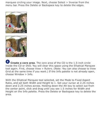 marquee circling your image. Next, choose Select > Inverse from the
menu bar. Press the Delete or Backspace key to delete the edges.
Create a core area. The core area of the CD is the 1.5-inch circle
inside the CD or DVD. You will clear this space using the Elliptical Marquee
tool again. First, choose View > Rulers. (Note: You can also choose to View
Grid at the same time if you want.) If the Info palette is not already open,
choose Window > Info.
With the Elliptical Marquee tool selected, set the Mode to Fixed Aspect
Ratio, and set both Width and Height to 1. Set your cursor at 2.25 inches
down and 2.25 inches across. Holding down the Alt key to select out from
the center point, click and drag until you see 1.5 inches for Width and
Height on the Info palette. Press the Delete or Backspace key to delete the
area.
 