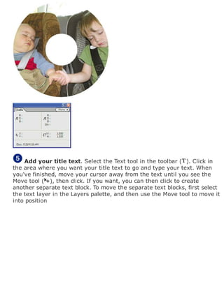 Add your title text. Select the Text tool in the toolbar ( ). Click in
the area where you want your title text to go and type your text. When
you've finished, move your cursor away from the text until you see the
Move tool ( ), then click. If you want, you can then click to create
another separate text block. To move the separate text blocks, first select
the text layer in the Layers palette, and then use the Move tool to move it
into position
 