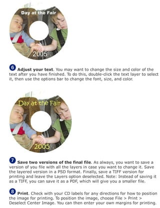 Adjust your text. You may want to change the size and color of the
text after you have finished. To do this, double-click the text layer to select
it, then use the options bar to change the font, size, and color.
Save two versions of the final file. As always, you want to save a
version of you file with all the layers in case you want to change it. Save
the layered version in a PSD format. Finally, save a TIFF version for
printing and leave the Layers option deselected. Note: Instead of saving it
as a TIFF, you can save it as a PDF, which will give you a smaller file.
Print. Check with your CD labels for any directions for how to position
the image for printing. To position the image, choose File > Print >
Deselect Center Image. You can then enter your own margins for printing.
 