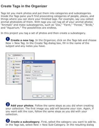 Create Tags in the Organizer
Tags let you mark photos and put them into categories and subcategories.
Inside the Tags pane you'll find preexisting categories of people, places, and
things where you can store your finished tags. For example, say you collect
animal photoslots of them. With tags you can tag all of your animal photos
"Animals" and make subcategories, such as "Zoo," "Farm," "Forest," "Birds,"
and "Aquarium." The possibilities are endless.
In this project you tag a set of photos and then create a subcategory.
Create a new tag. In the Organizer, click on the Tags tab and choose
New > New Tag. In the Create Tag dialog box, fill in the name of the
subject and any notes you have.
Add your photos. Follow the same steps as you did when creating
your collection. The first image you add will become your icon. Again, if
you want edit the icon, follow the same steps as you did with your
collection.
Create a subcategory. First, select the category you want to add to.
In the Tags tab, select New > New Sub-Category. In the resulting dialog
 