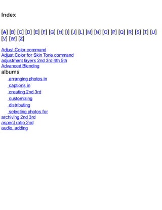 Index
[A] [B] [C] [D] [E] [F] [G] [H] [I] [J] [L] [M] [N] [O] [P] [Q] [R] [S] [T] [U]
[V] [W] [Z]
Adjust Color command
Adjust Color for Skin Tone command
adjustment layers 2nd 3rd 4th 5th
Advanced Blending
albums
arranging photos in
captions in
creating 2nd 3rd
customizing
distributing
selecting photos for
archiving 2nd 3rd
aspect ratio 2nd
audio, adding
 