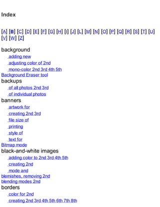 Index
[A] [B] [C] [D] [E] [F] [G] [H] [I] [J] [L] [M] [N] [O] [P] [Q] [R] [S] [T] [U]
[V] [W] [Z]
background
adding new
adjusting color of 2nd
mono-color 2nd 3rd 4th 5th
Background Eraser tool
backups
of all photos 2nd 3rd
of individual photos
banners
artwork for
creating 2nd 3rd
file size of
printing
style of
text for
Bitmap mode
black-and-white images
adding color to 2nd 3rd 4th 5th
creating 2nd
mode and
blemishes, removing 2nd
blending modes 2nd
borders
color for 2nd
creating 2nd 3rd 4th 5th 6th 7th 8th
 