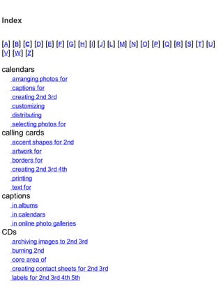 Index
[A] [B] [C] [D] [E] [F] [G] [H] [I] [J] [L] [M] [N] [O] [P] [Q] [R] [S] [T] [U]
[V] [W] [Z]
calendars
arranging photos for
captions for
creating 2nd 3rd
customizing
distributing
selecting photos for
calling cards
accent shapes for 2nd
artwork for
borders for
creating 2nd 3rd 4th
printing
text for
captions
in albums
in calendars
in online photo galleries
CDs
archiving images to 2nd 3rd
burning 2nd
core area of
creating contact sheets for 2nd 3rd
labels for 2nd 3rd 4th 5th
 