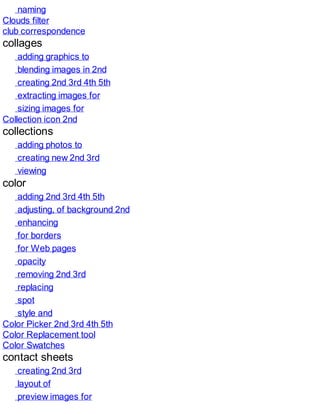 naming
Clouds filter
club correspondence
collages
adding graphics to
blending images in 2nd
creating 2nd 3rd 4th 5th
extracting images for
sizing images for
Collection icon 2nd
collections
adding photos to
creating new 2nd 3rd
viewing
color
adding 2nd 3rd 4th 5th
adjusting, of background 2nd
enhancing
for borders
for Web pages
opacity
removing 2nd 3rd
replacing
spot
style and
Color Picker 2nd 3rd 4th 5th
Color Replacement tool
Color Swatches
contact sheets
creating 2nd 3rd
layout of
preview images for
 