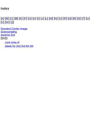 Index
[A] [B] [C] [D] [E] [F] [G] [H] [I] [J] [L] [M] [N] [O] [P] [Q] [R] [S] [T] [U]
[V] [W] [Z]
Deselect Center Image
downsampling
duotone 2nd
DVD
core area of
labels for 2nd 3rd 4th 5th
 