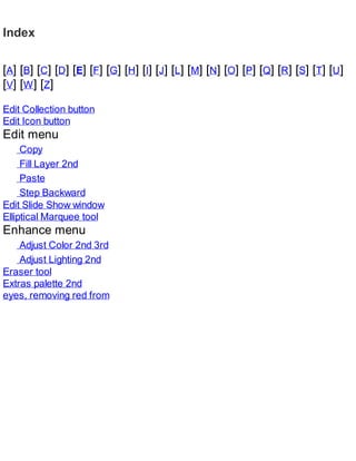 Index
[A] [B] [C] [D] [E] [F] [G] [H] [I] [J] [L] [M] [N] [O] [P] [Q] [R] [S] [T] [U]
[V] [W] [Z]
Edit Collection button
Edit Icon button
Edit menu
Copy
Fill Layer 2nd
Paste
Step Backward
Edit Slide Show window
Elliptical Marquee tool
Enhance menu
Adjust Color 2nd 3rd
Adjust Lighting 2nd
Eraser tool
Extras palette 2nd
eyes, removing red from
 